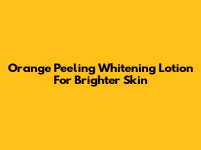 Orange Peeling Whitening Lotion For Brighter Skin