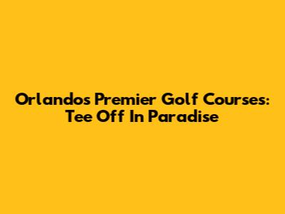 Orlando's Premier Golf Courses: Tee Off In Paradise