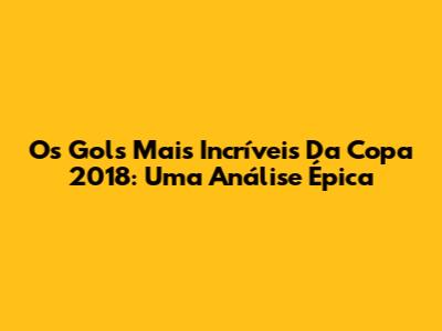 Os Gols Mais Incríveis Da Copa 2018: Uma Análise Épica