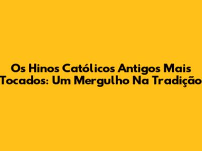 Os Hinos Católicos Antigos Mais Tocados: Um Mergulho Na Tradição