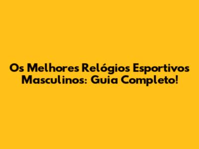 Os Melhores Relógios Esportivos Masculinos: Guia Completo!