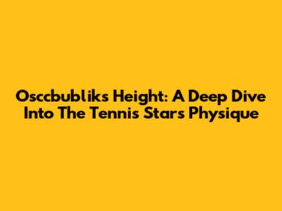 Osccbublik's Height: A Deep Dive Into The Tennis Star's Physique