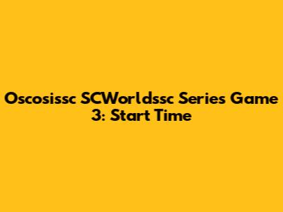 Oscosissc SCWorldssc Series Game 3: Start Time