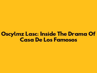 Oscylmz Lasc: Inside The Drama Of Casa De Los Famosos