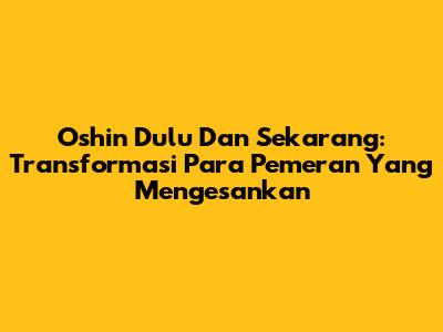 Oshin Dulu Dan Sekarang: Transformasi Para Pemeran Yang Mengesankan