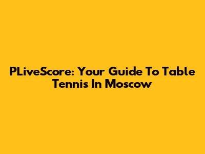 PLiveScore: Your Guide To Table Tennis In Moscow