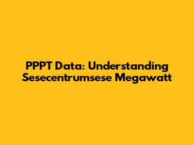 PPPT Data: Understanding Sesecentrumsese Megawatt