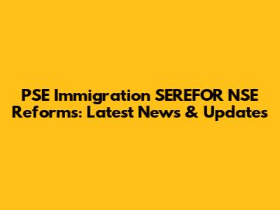 PSE Immigration SEREFOR NSE Reforms: Latest News & Updates