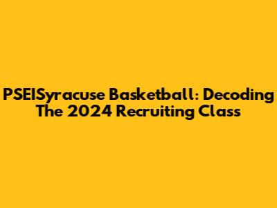 PSEISyracuse Basketball: Decoding The 2024 Recruiting Class