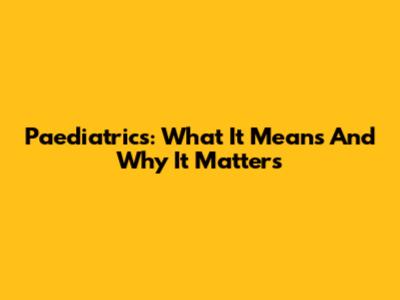 Paediatrics: What It Means And Why It Matters