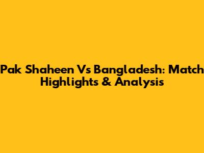 Pak Shaheen Vs Bangladesh: Match Highlights & Analysis