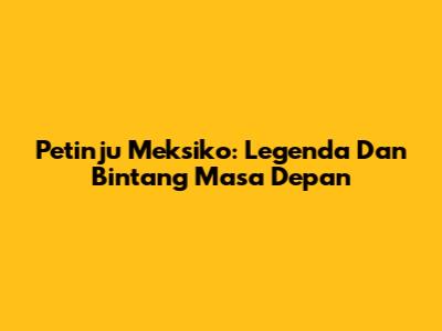 Petinju Meksiko: Legenda Dan Bintang Masa Depan