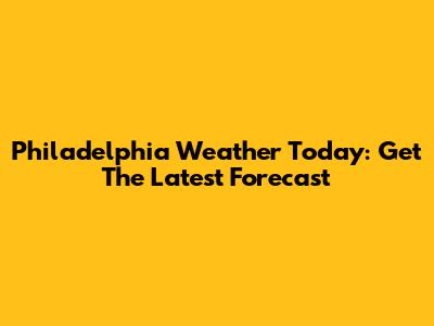 Philadelphia Weather Today: Get The Latest Forecast