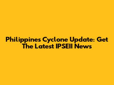 Philippines Cyclone Update: Get The Latest IPSEII News