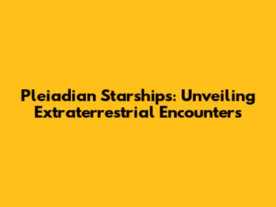 Pleiadian Starships: Unveiling Extraterrestrial Encounters