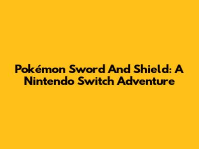 Pokémon Sword And Shield: A Nintendo Switch Adventure