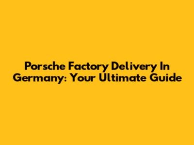 Porsche Factory Delivery In Germany: Your Ultimate Guide