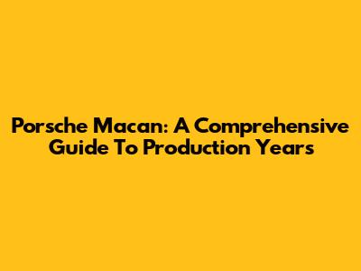 Porsche Macan: A Comprehensive Guide To Production Years