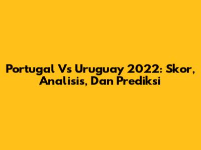 Portugal Vs Uruguay 2022: Skor, Analisis, Dan Prediksi