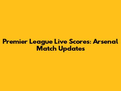 Premier League Live Scores: Arsenal Match Updates
