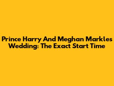 Prince Harry And Meghan Markle's Wedding: The Exact Start Time