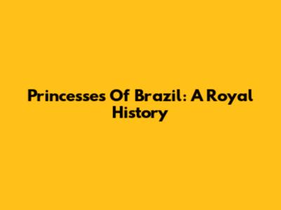 Princesses Of Brazil: A Royal History