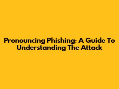 Pronouncing 'Phishing': A Guide To Understanding The Attack