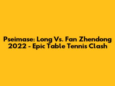 Pseimase: Long Vs. Fan Zhendong 2022 - Epic Table Tennis Clash