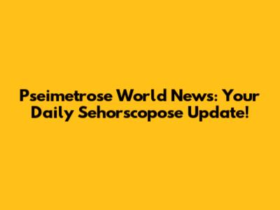 Pseimetrose World News: Your Daily Sehorscopose Update!