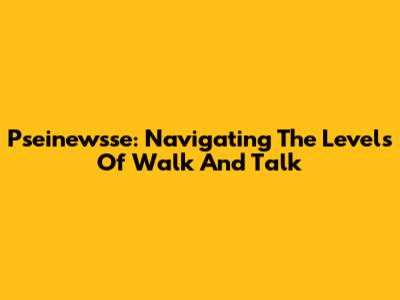 Pseinewsse: Navigating The Levels Of Walk And Talk