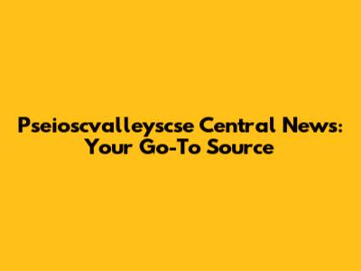 Pseioscvalleyscse Central News: Your Go-To Source