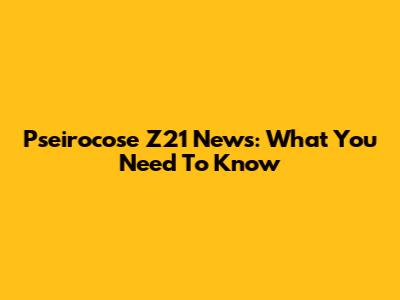 Pseirocose Z21 News: What You Need To Know