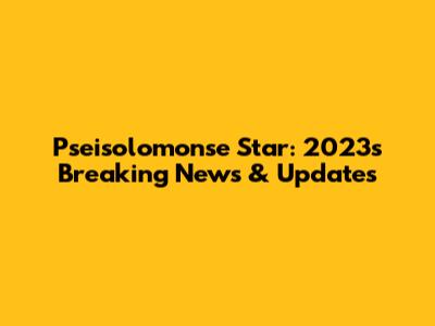 Pseisolomonse Star: 2023's Breaking News & Updates