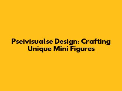 Pseivisualse Design: Crafting Unique Mini Figures
