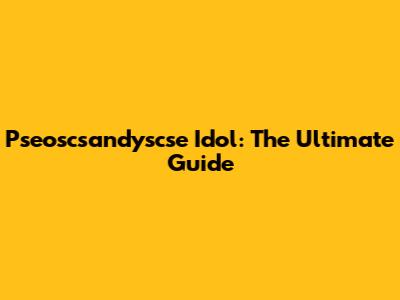Pseoscsandyscse Idol: The Ultimate Guide