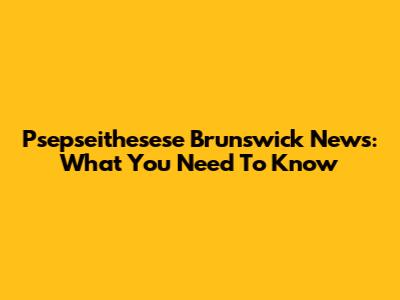 Psepseithesese Brunswick News: What You Need To Know