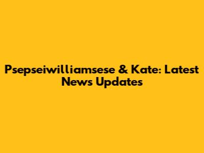 Psepseiwilliamsese & Kate: Latest News Updates