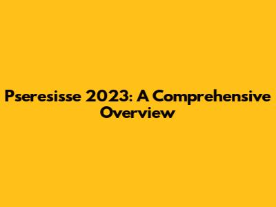 Pseresisse 2023: A Comprehensive Overview