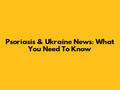 Psoriasis & Ukraine News: What You Need To Know