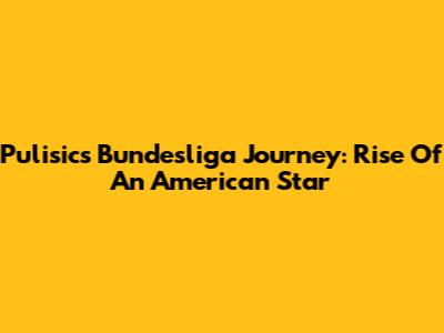 Pulisic's Bundesliga Journey: Rise Of An American Star
