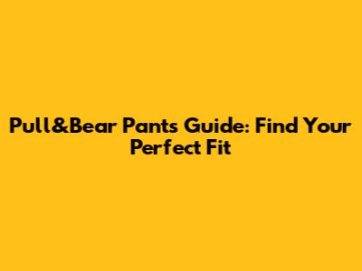 Pull&Bear Pants Guide: Find Your Perfect Fit