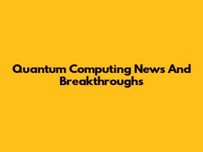 Quantum Computing News And Breakthroughs