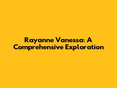Rayanne Vanessa: A Comprehensive Exploration