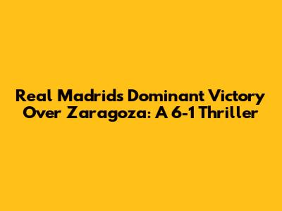 Real Madrid's Dominant Victory Over Zaragoza: A 6-1 Thriller