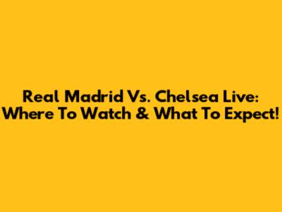 Real Madrid Vs. Chelsea Live: Where To Watch & What To Expect!