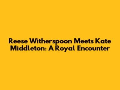Reese Witherspoon Meets Kate Middleton: A Royal Encounter