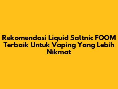 Rekomendasi Liquid Saltnic FOOM Terbaik Untuk Vaping Yang Lebih Nikmat