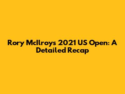 Rory McIlroy's 2021 US Open: A Detailed Recap