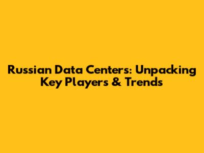 Russian Data Centers: Unpacking Key Players & Trends