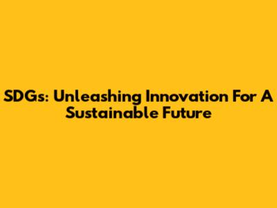 SDGs: Unleashing Innovation For A Sustainable Future